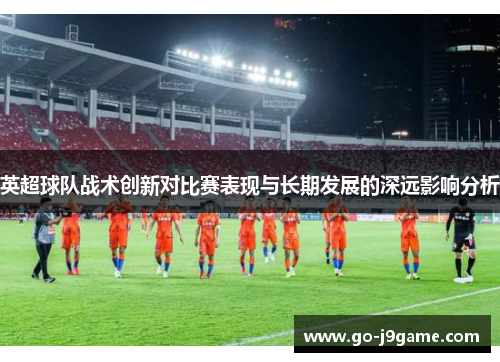 英超球队战术创新对比赛表现与长期发展的深远影响分析