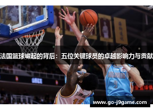 法国篮球崛起的背后：五位关键球员的卓越影响力与贡献