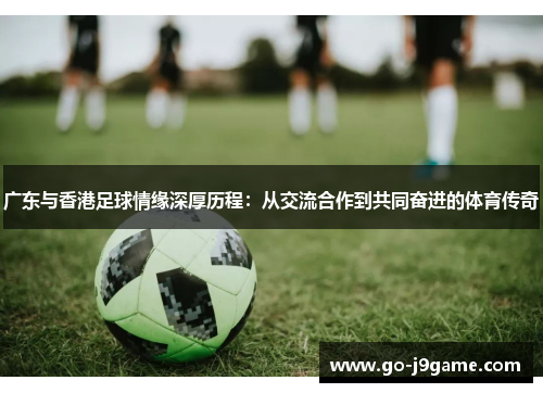 广东与香港足球情缘深厚历程：从交流合作到共同奋进的体育传奇
