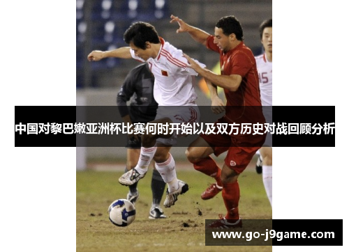 中国对黎巴嫩亚洲杯比赛何时开始以及双方历史对战回顾分析