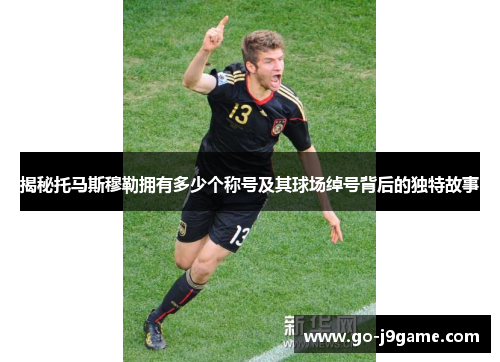 揭秘托马斯穆勒拥有多少个称号及其球场绰号背后的独特故事