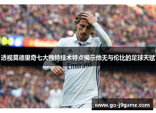 透视莫德里奇七大独特技术特点揭示他无与伦比的足球天赋