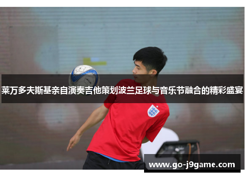 莱万多夫斯基亲自演奏吉他策划波兰足球与音乐节融合的精彩盛宴