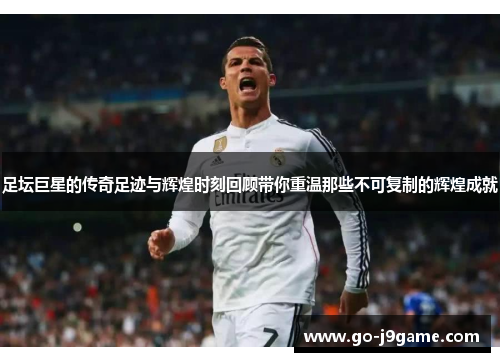 足坛巨星的传奇足迹与辉煌时刻回顾带你重温那些不可复制的辉煌成就