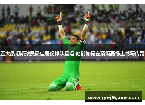 五大桑切斯球员最佳表现球队盘点 他们如何在顶级赛场上书写传奇