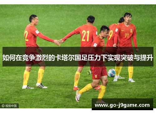如何在竞争激烈的卡塔尔国足压力下实现突破与提升