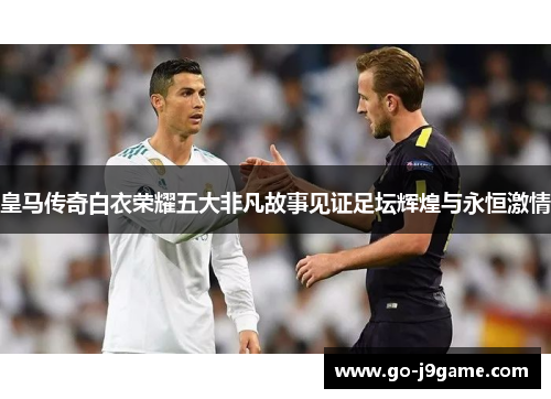皇马传奇白衣荣耀五大非凡故事见证足坛辉煌与永恒激情