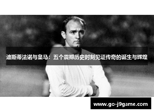迪斯蒂法诺与皇马：五个震撼历史时刻见证传奇的诞生与辉煌