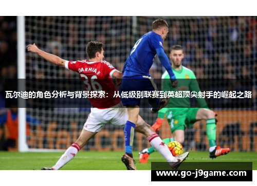 瓦尔迪的角色分析与背景探索:从低级别联赛到英超顶尖射手的崛起之路 瓦尔迪的角色分析与背景探索:从低级别联赛到英超顶尖射手的崛起之路
