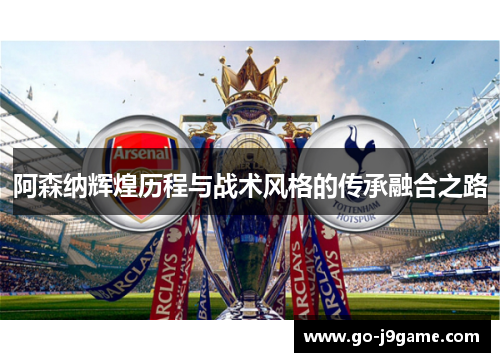 阿森纳辉煌历程与战术风格的传承融合之路