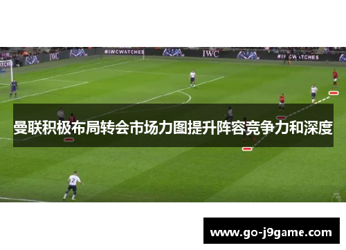 曼联积极布局转会市场力图提升阵容竞争力和深度 曼联积极布局转会市场力图提升阵容竞争力和深度