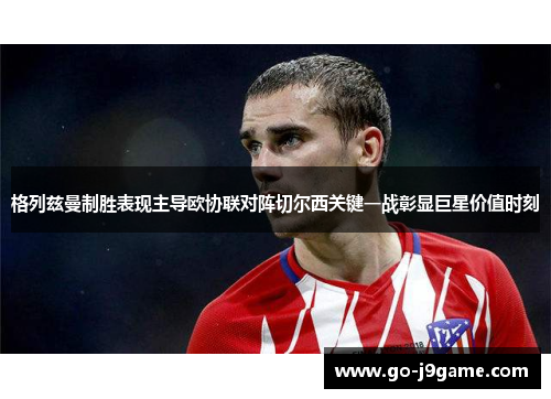 格列兹曼制胜表现主导欧协联对阵切尔西关键一战彰显巨星价值时刻