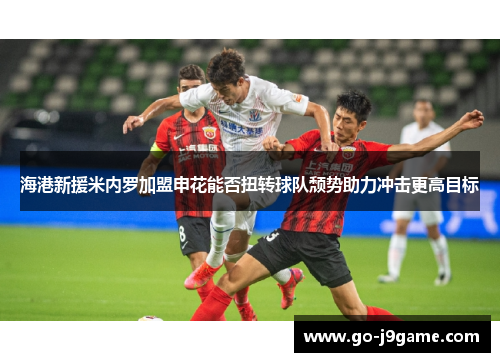 海港新援米内罗加盟申花能否扭转球队颓势助力冲击更高目标
