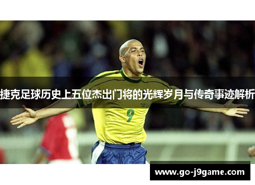 捷克足球历史上五位杰出门将的光辉岁月与传奇事迹解析
